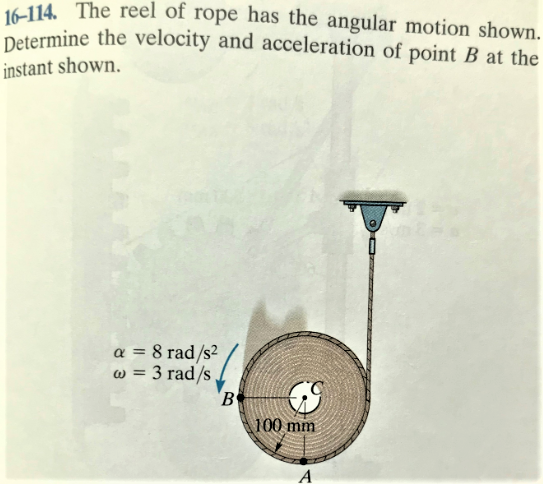 16-114. The reel of rope has the angular motion shown.
Determine the velocity and acceleration of point B at the
instant shown.
a = 8 rad/s²
w = 3 rad/s
100 mm
