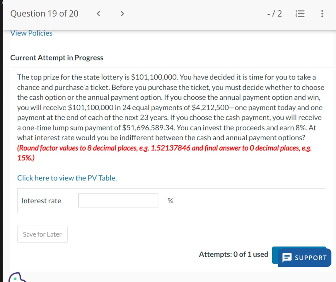 Question 19 of 20
View Policies
-/2
E :
Current Attempt in Progress
The top prize for the state lottery is $101,100,000. You have decided it is time for you to take a
chance and purchase a ticket. Before you purchase the ticket, you must decide whether to choose
the cash option or the annual payment option. If you choose the annual payment option and win,
you will receive $101,100,000 in 24 equal payments of $4,212,500-one payment today and one
payment at the end of each of the next 23 years. If you choose the cash payment, you will receive
a one-time lump sum payment of $51,696,589.34. You can invest the proceeds and earn 8%. At
what interest rate would you be indifferent between the cash and annual payment options?
(Round factor values to 8 decimal places, e.g. 1.52137846 and final answer to O decimal places, e.g.
15%.)
Click here to view the PV Table.
Interest rate
Save for Later
di
%
Attempts: 0 of 1 used
= SUPPORT