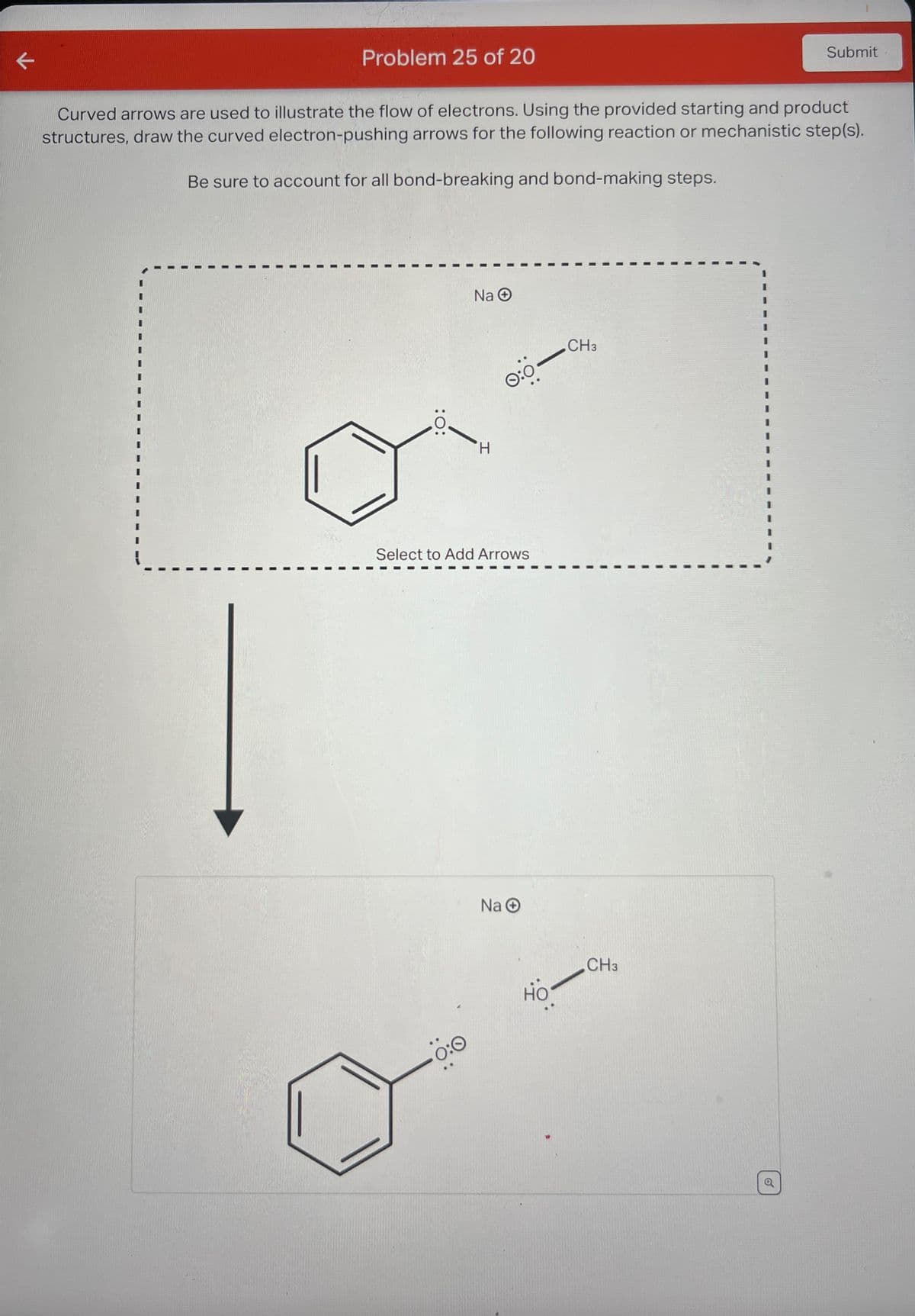 Problem 25 of 20
Submit
Curved arrows are used to illustrate the flow of electrons. Using the provided starting and product
structures, draw the curved electron-pushing arrows for the following reaction or mechanistic step(s).
Be sure to account for all bond-breaking and bond-making steps.
:0:
Na
0:0
CH3
H
Select to Add Arrows
Na O
0:0
но
CH3
6