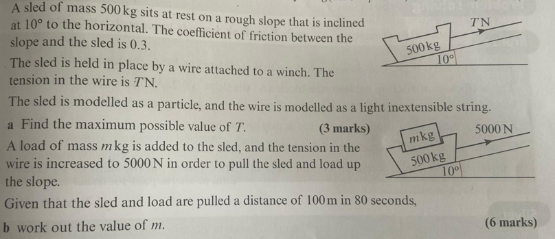 A sled of mass 500 kg sits at rest on a rough slope that is inclined
at 10° to the horizontal. The coefficient of friction between the
slope and the sled is 0.3.
The sled is held in place by a wire attached to a winch. The
tension in the wire is TN.
TN
500 kg
10°
The sled is modelled as a particle, and the wire is modelled as a light inextensible string.
a Find the maximum possible value of T.
(3 marks)
A load of mass mkg is added to the sled, and the tension in the
wire is increased to 5000 N in order to pull the sled and load up
the slope.
mkg
5000 N
500 kg
10°
Given that the sled and load are pulled a distance of 100m in 80 seconds,
b work out the value of m.
(6 marks)