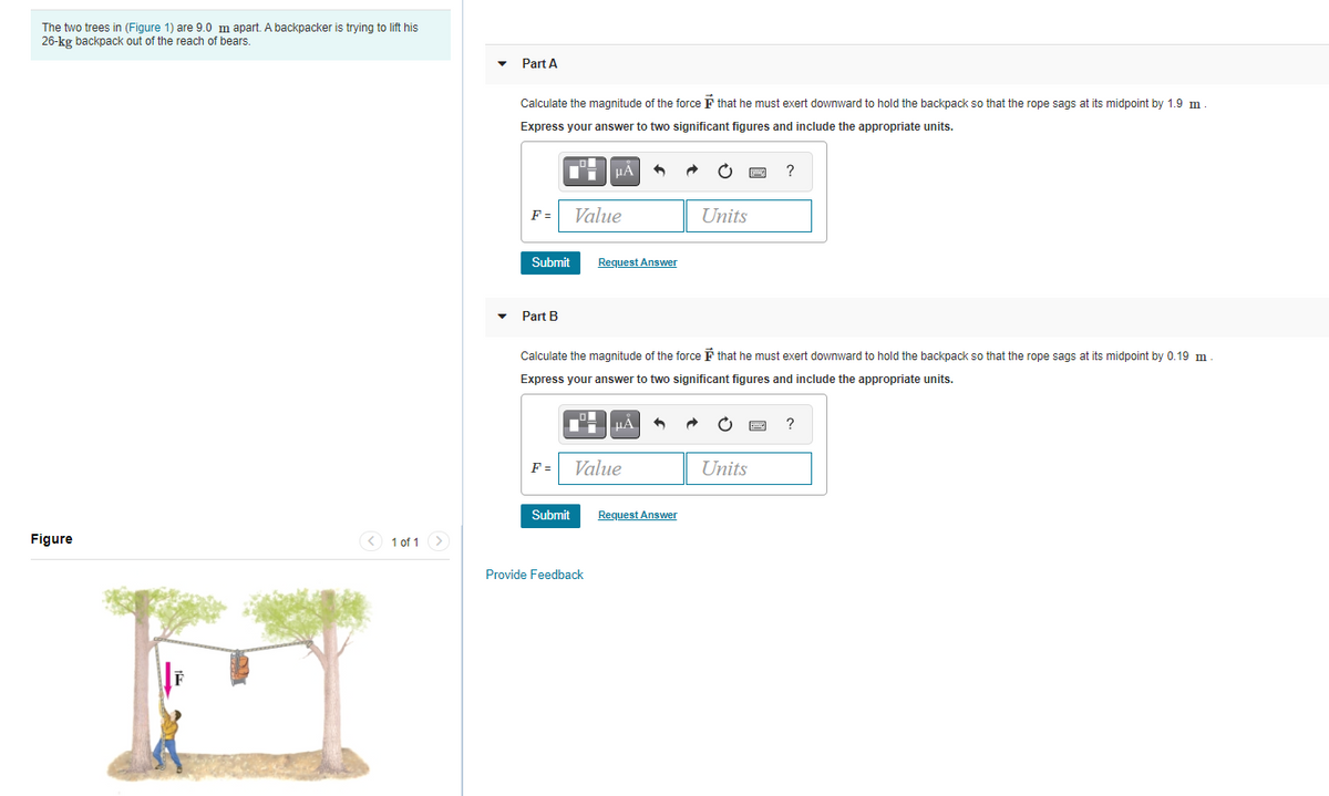 The two trees in (Figure 1) are 9.0 m apart. A backpacker is trying to lift his
26-kg backpack out of the reach of bears.
Part A
Calculate the magnitude of the force F that he must exert downward to hold the backpack so that the rope sags at its midpoint by 1.9 m
Express your answer to two significant figures and include the appropriate units.
?
F =
Value
Units
Submit
Request Answer
Part B
Calculate the magnitude of the force F that he must exert downward to hold the backpack so that the rope sags at its midpoint by 0.19 m
Express your answer to two significant figures and include the appropriate units.
HA
F =
Value
Units
Submit
Request Answer
Figure
< 1 of 1 >
Provide Feedback
