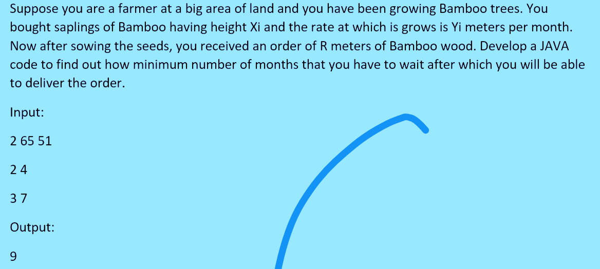 Suppose you are a farmer at a big area of land and you have been growing Bamboo trees. You
bought saplings of Bamboo having height Xi and the rate at which is grows is Yi meters per month.
Now after sowing the seeds, you received an order of R meters of Bamboo wood. Develop a JAVA
code to find out how minimum number of months that you have to wait after which you will be able
to deliver the order.
Input:
2 65 51
24
37
Output:
9