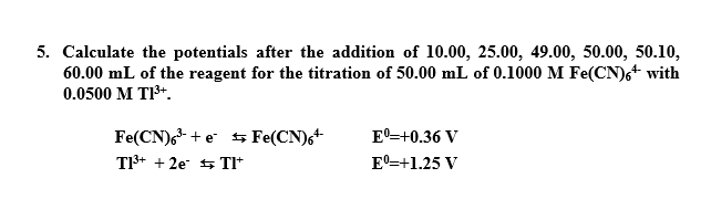 5. Calculate the potentials after the addition of 10.00, 25.00, 49.00, 50.00, 50.10,
60.00 mL of the reagent for the titration of 50.00 mL of 0.1000 M Fe(CN)6+ with
0.0500 M T1³+.
Fe(CN)6³ + e Fe(CN)6+
Eº=+0.36 V
T1³+ + 2e
Tl*
Eº=+1.25 V