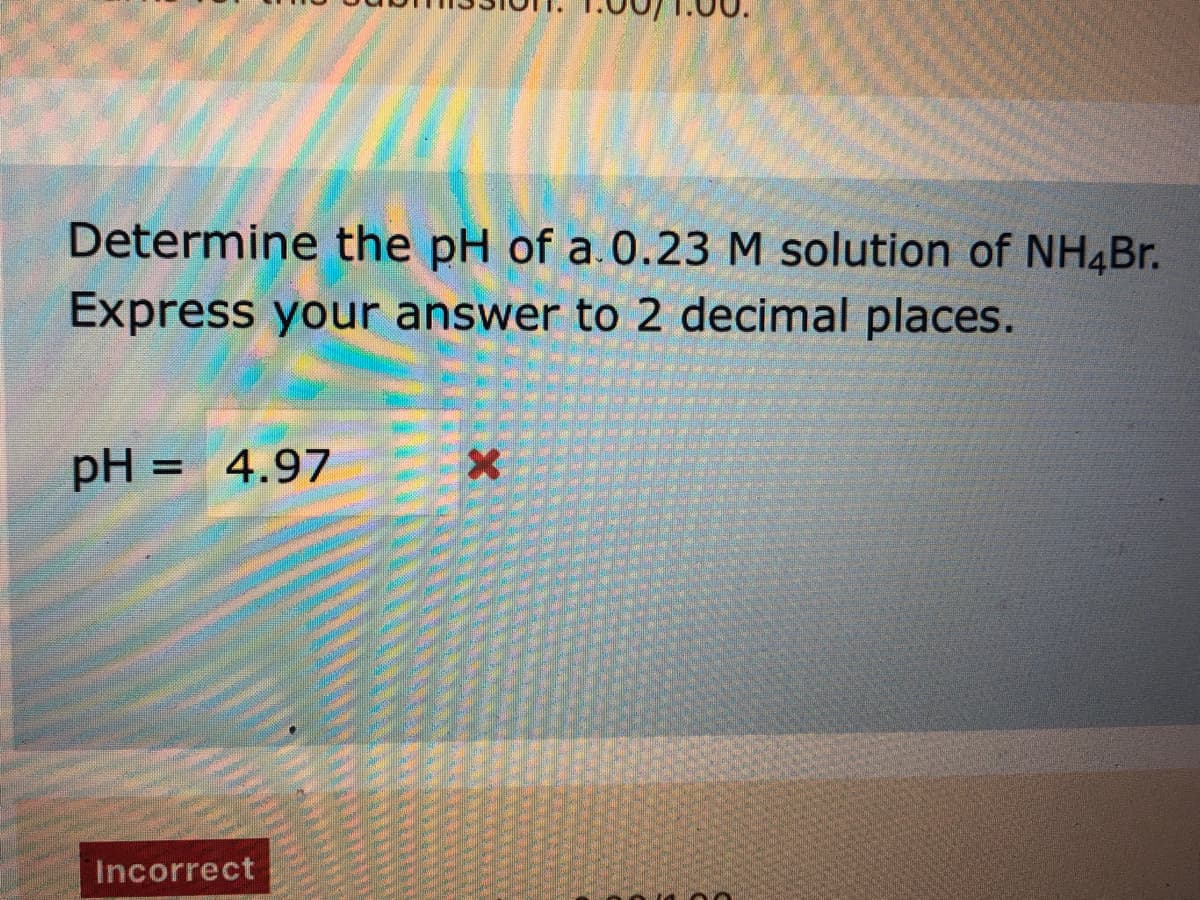 Determine the pH of a.0.23 M solution of NH4Br.
Express your answer to 2 decimal places.
pH = 4.97
%3D
Incorrect
