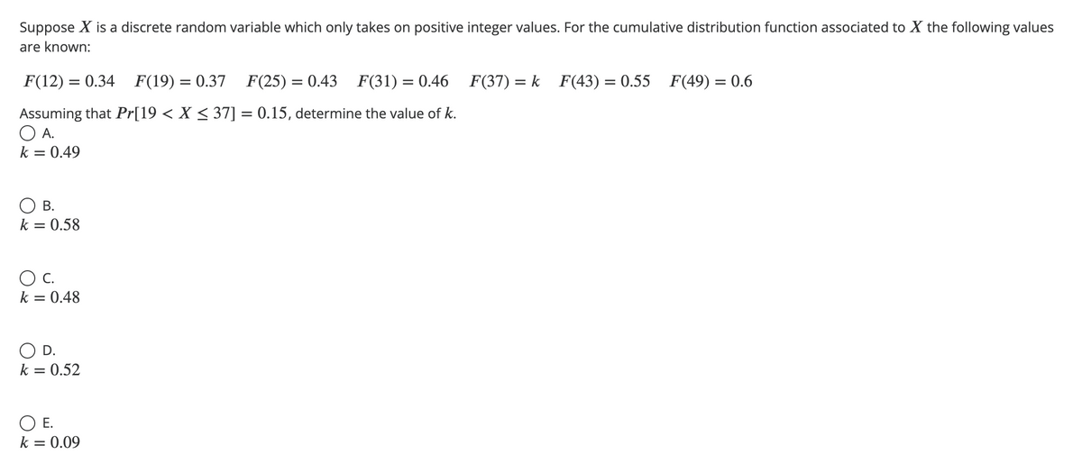 Suppose X is a discrete random variable which only takes on positive integer values. For the cumulative distribution function associated to X the following values
are known:
F(12) = 0.34 F(19) = 0.37 F(25) = 0.43 F(31) = 0.46 F(37) = k F(43) = 0.55 F(49) = 0.6
Assuming that Pr[19 < X ≤ 37] = 0.15, determine the value of k.
A.
k = 0.49
О в.
k = 0.58
О с.
k = 0.48
○ D.
k = 0.52
○ E.
k = 0.09