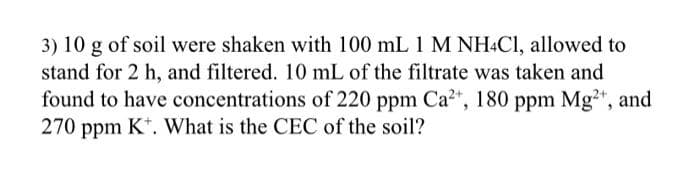 3) 10 g of soil were shaken with 100 mL 1 M NH4C1, allowed to
stand for 2 h, and filtered. 10 mL of the filtrate was taken and
found to have concentrations of 220 ppm Ca²+, 180 ppm Mg²+, and
270 ppm K. What is the CEC of the soil?
