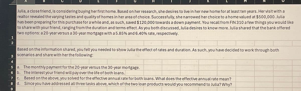 1
B
E
Julia, a close friend, is considering buying her first home. Based on her research, she desires to live in her new home for at least ten years. Her visit with a
realtor revealed the varying tastes and quality of homes in her area of choice. Successfully, she narrowed her choice to a home valued at $500,000. Julia
has been preparing for this purchase for a while and, as such, saved $120,000 towards a down payment. You recall from FIN 310 a few things you would like
to share with your friend, ranging from the duration and terms effect. As you both discussed, Julia desires to know more. Julia shared that the bank offered
two options: a 20-year versus a 30-year mortgage with a 5.85% and 6.40% rate, respectively.
2
3
4
Based on the information shared, you felt you needed to show Julia the effect of rates and duration. As such, you have decided to work through both
scenarios and share with her the following:
5 a. The monthly payment for the 20-year versus the 30-year mortgage.
6 b.
7
c.
8 d.
The interest your friend will pay over the life of both loans.
Based on the above, you solved for the effective annual rate for both loans. What does the effective annual rate mean?
Since you have addressed all three tasks above, which of the two loan products would you recommend to Julia? Why?
9