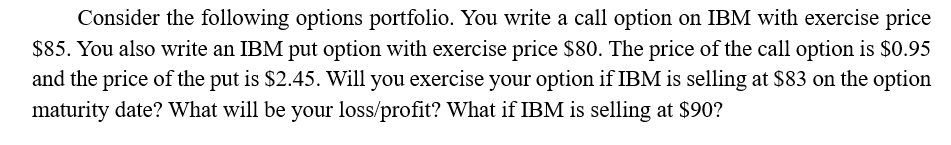 Consider the following options portfolio. You write a call option on IBM with exercise price
$85. You also write an IBM put option with exercise price $80. The price of the call option is $0.95
and the price of the put is $2.45. Will you exercise your option if IBM is selling at $83 on the option
maturity date? What will be your loss/profit? What if IBM is selling at $90?
