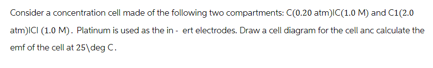 Consider a concentration cell made of the following two compartments: C(0.20 atm)IC(1.0 M) and C1(2.0
atm)ICI (1.0 M). Platinum is used as the in- ert electrodes. Draw a cell diagram for the cell anc calculate the
emf of the cell at 25\deg C.