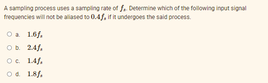 A sampling process uses a sampling rate of fa. Determine which of the following input signal
frequencies will not be aliased to 0.4f, if it undergoes the said process.
О а. 1.6f.
O b. 2.4f,
О с. 1.4f.
O d. 1.8f,
