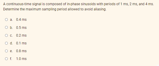 A continuous-time signal is composed of in-phase sinusoids with periods of 1 ms, 2 ms, and 4 ms.
Determine the maximum sampling period allowed to avoid aliasing.
O a. 0.4 ms
O b. 0.5 ms
O c. 0.2 ms
O d. 0.1 ms
O e. 0.8 ms
Of.
1.0 ms
