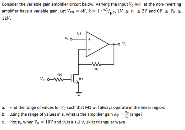 Consider the variable gain amplifier circuit below. Varying the input Vg will let the non-inverting
amplifier have a variable gain. Let VrH = 4V, k = 1 mA/y2, 1v < vų < 2V and Ov < Vg <
12V.
U1
Vi o
1k
100
Vg oW
M1
a. Find the range of values for V, such that M1 will always operate in the linear region.
b. Using the range of values in a, what is the amplifier gain Ay = range?
c. Plot v, when VG = 10V and v; is a 1-2 V, 1kHz triangular wave.
