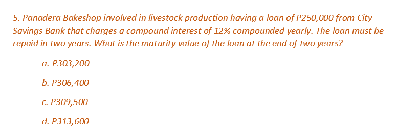 5. Panadera Bakeshop involved in livestock production having a loan of P250,000 from City
Savings Bank that charges a compound interest of 12% compounded yearly. The loan must be
repaid in two years. What is the maturity value of the loan at the end of two years?
a. P303,200
b. P306,400
c. P309,500
d. P313,600