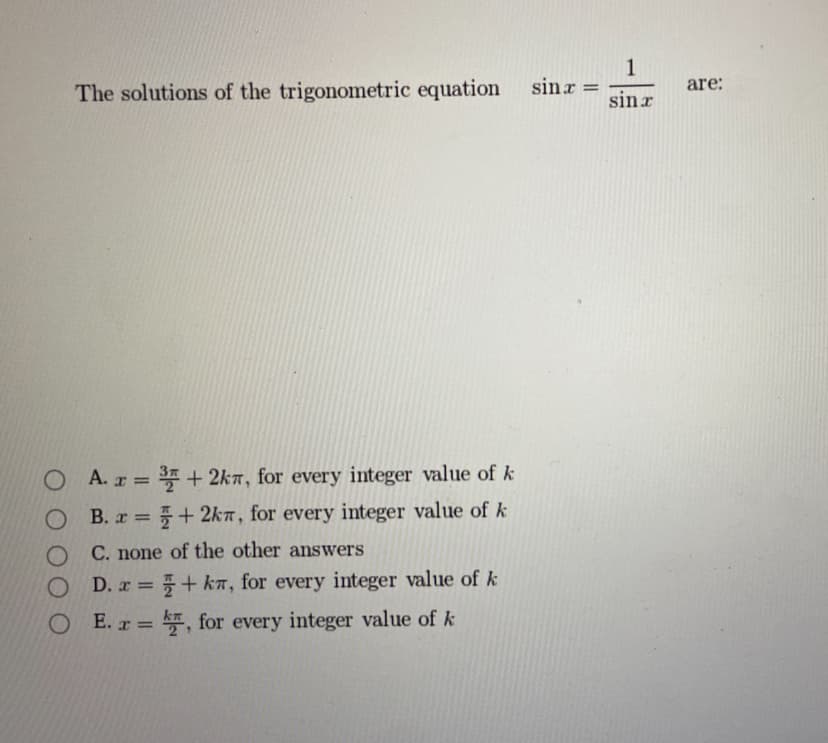 1
The solutions of the trigonometric equation
sinr =
are:
sinx
O
O
O
O
A. x =
=3+ 2k, for every integer value of k
B. x=+2k, for every integer value of k
C. none of the other answers
D. x=+k, for every integer value of k
OE. =, for every integer value of k