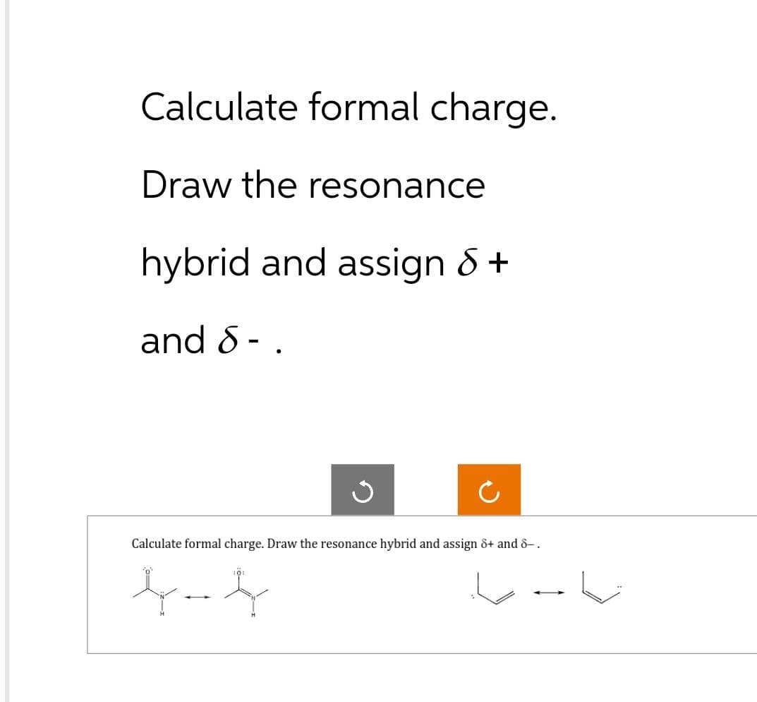 Calculate formal charge.
Draw the resonance
hybrid and assign 8 +
and 8-
●
c
Calculate formal charge. Draw the resonance hybrid and assign 8+ and 8-.
L
