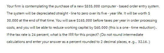 Your firm is contemplating the purchase of a new $535,000 computer-based order entry system.
The system will be depreciated straight-line to zero over its five-year life. It will be worth $
30,000 at the end of that time. You will save $165,000 before taxes per year in order processing
costs, and you will be able to reduce working capital by $60,000 (this is a one-time reduction).
If the tax rate is 24 percent, what is the IRR for this project? (Do not round intermediate
calculations and enter your answer as a percent rounded to 2 decimal places, e.g., 32.16.)