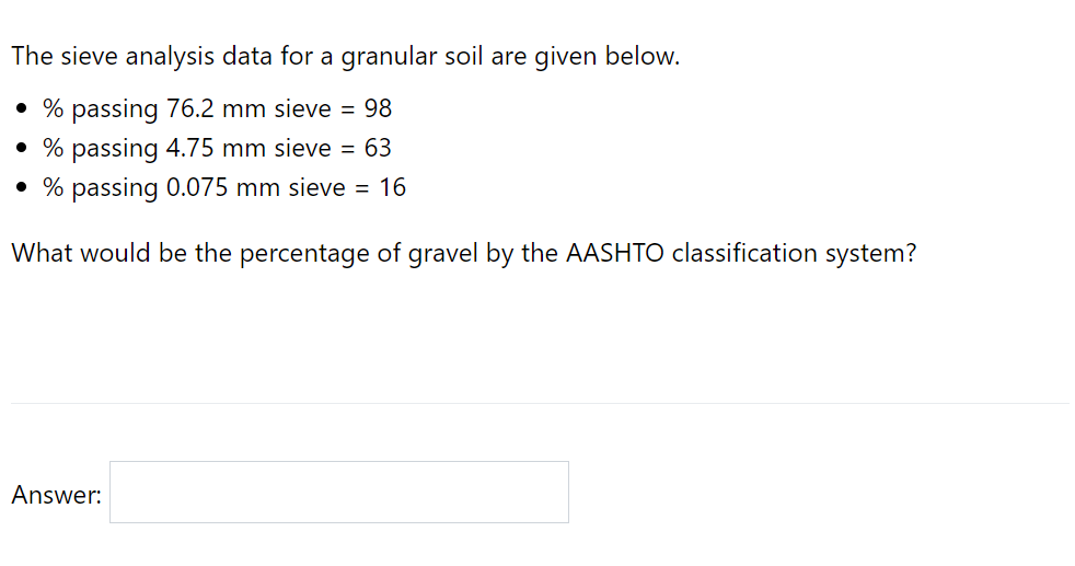 The sieve analysis data for a granular soil are given below.
• % passing 76.2 mm sieve = 98
• % passing 4.75 mm sieve = 63
• % passing 0.075 mm sieve = 16
What would be the percentage of gravel by the AASHTO classification system?
Answer:
