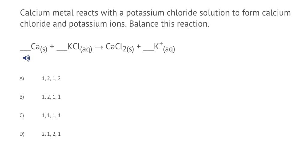 Calcium metal reacts with a potassium chloride solution to form calcium
chloride and potassium ions. Balance this reaction.
Ca(s)
_KC(aq) → CaCl2(s)
K*
+
(aq)
A)
1, 2, 1, 2
B)
1, 2, 1, 1
C)
1, 1, 1, 1
D)
2, 1, 2, 1
