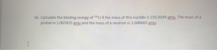 I
16. Calculate the binding energy of 235U if the mass of this nuclide is 235.0349 amu. The mass of a
proton is 1.007825 amy and the mass of a neutron is 1.008665 amu.
