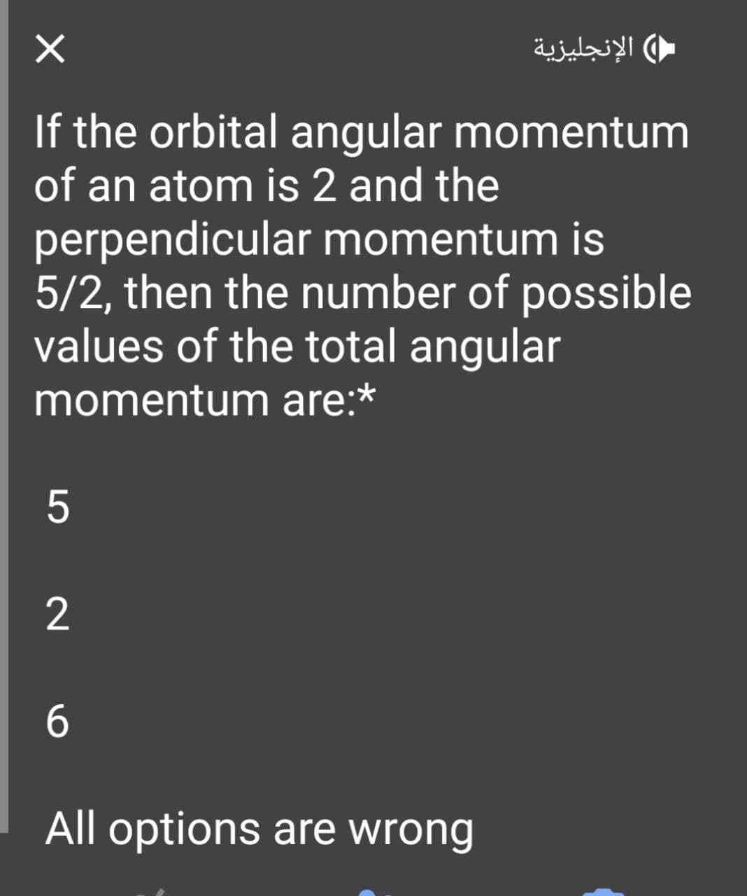X
If the orbital angular momentum
of an atom is 2 and the
perpendicular momentum is
5/2, then the number of possible
values of the total angular
momentum are:*
5
2
6
All options are wrong
الإنجليزية