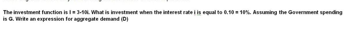 The investment function is I = 3-10i. What is investment when the interest rate i is equal to 0.10 = 10%. Assuming the Government spending
is G. Write an expression for aggregate demand (D)