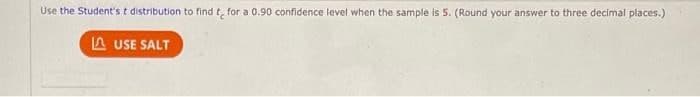 Use the Student's t distribution to find t for a 0.90 confidence level when the sample is 5. (Round your answer to three decimal places.)
USE SALT