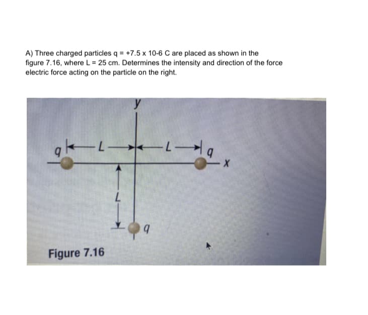 A) Three charged particles q = +7.5 x 10-6 C are placed as shown in the
figure 7.16, where L = 25 cm. Determines the intensity and direction of the force
electric force acting on the particle on the right.
y
gk-L-
19
L
Figure 7.16
q
- X