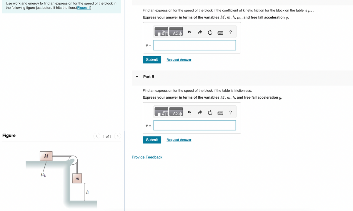 Use work and energy to find an expression for the speed of the block in
the following figure just before it hits the floor.(Figure 1)
Figure
M
Mk
m
h
1 of 1
Find an expression for the speed of the block if the coefficient of kinetic friction for the block on the table is μk.
Express your answer in terms of the variables M, m, h, uk, and free fall acceleration g.
V =
Submit
Part B
V =
Submit
ΑΣΦ
Provide Feedback
Request Answer
Find an expression for the speed of the block if the table is frictionless.
Express your answer in terms of the variables M, m, h, and free fall acceleration g.
ΑΣΦ
www
Request Answer
?
www.
?