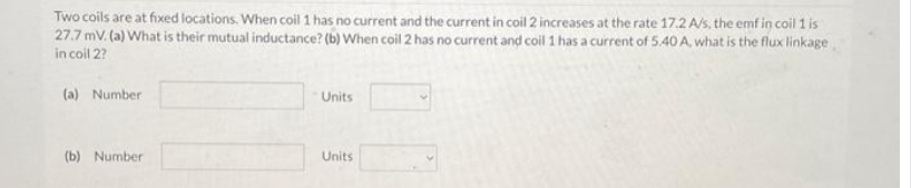 Two coils are at fixed locations. When coil 1 has no current and the current in coil 2 increases at the rate 17.2 A/s, the emf in coil 1 is
27.7 mV. (a) What is their mutual inductance? (b) When coil 2 has no current and coil 1 has a current of 5.40 A, what is the flux linkage
in coil 2?
(a) Number
(b) Number
Units
Units