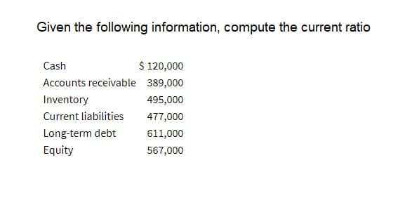 Given the following information, compute the current ratio
Cash
$ 120,000
Accounts receivable 389,000
Inventory
495,000
Current liabilities
477,000
Long-term debt
611,000
Equity
567,000