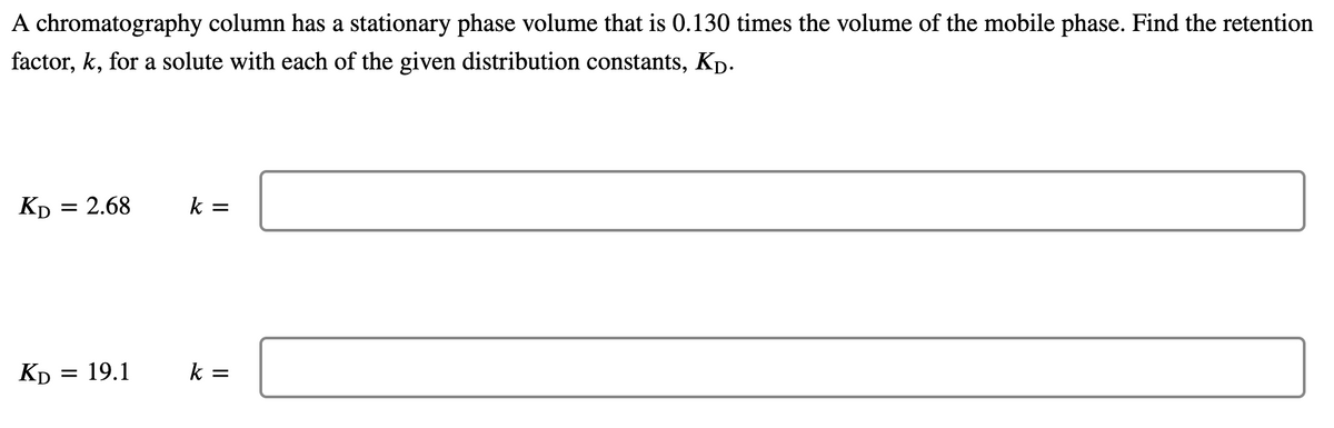 A chromatography column has a stationary phase volume that is 0.130 times the volume of the mobile phase. Find the retention
factor, k, for a solute with each of the given distribution constants, Kp.
Кр 3D 2.68
k =
Kp = 19.1
k =
