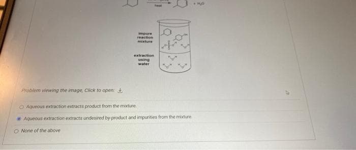 impure
reaction
mixture
extraction
using
water
Probiem viewing the image, Click to open:
O Aqueous extraction extracts product from the mixture.
Aqueous extraction extracts undesired by product and impurities from the mixture
O None of the above
