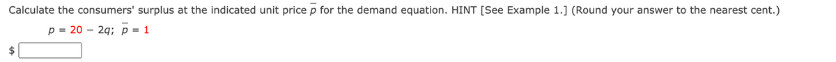 Calculate the consumers' surplus at the indicated unit price p for the demand equation. HINT [See Example 1.] (Round your answer to the nearest cent.)
p = 20 – 2q; p = 1
%24
