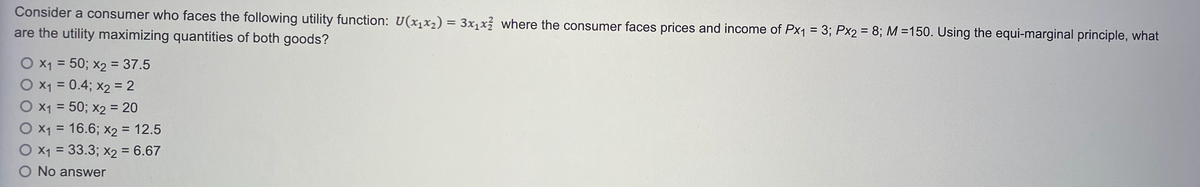 Consider a consumer who faces the following utility function: U(x₁x₂) = 3x₁x² where the consumer faces prices and income of Px₁ = 3; Px2 = 8; M =150. Using the equi-marginal principle, what
are the utility maximizing quantities of both goods?
O x₁ = 50; x2 = 37.5
O x₁ = 0.4; x₂ = 2
O x₁ = 50; x2 = 20
O x₁ = 16.6; x2 = 12.5
O x₁ = 33.3; x2 = 6.67
O No answer