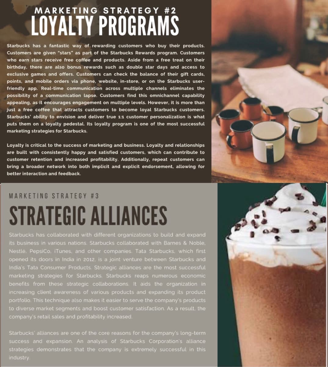 MARKETING STRATEGY #2
LOYALTY PROGRAMS
Starbucks has a fantastic way of rewarding customers who buy their products.
Customers are given "stars" as part of the Starbucks Rewards program. Customers
who earn stars receive free coffee and products. Aside from a free treat on their
birthday, there are also bonus rewards such as double star days and access to
exclusive games and offers. Customers can check the balance of their gift cards,
points, and mobile orders via phone, website, in-store, or on the Starbucks user-
friendly app. Real-time communication across multiple channels eliminates the
possibility of a communication lapse. Customers find this omnichannel capability
appealing, as it encourages engagement on multiple levels. However, it is more than
just a free coffee that attracts customers to become loyal Starbucks customers.
Starbucks' ability to envision and deliver true 1:1 customer personalization is what
puts them on a loyalty pedestal. Its loyalty program is one of the most successful
marketing strategies for Starbucks.
Loyalty is critical to the success of marketing and business. Loyalty and relationships
are built with consistently happy and satisfied customers, which can contribute to
customer retention and increased profitability. Additionally, repeat customers can
bring a broader network into both implicit and explicit endorsement, allowing for
better interaction and feedback.
MARKETING STRATEGY #3
STRATEGIC ALLIANCES
Starbucks has collaborated with different organizations to build and expand
its business in various nations. Starbucks collaborated with Barnes & Noble,
Nestlé, PepsiCo. iTunes, and other companies. Tata Starbucks, which first
opened its doors in India in 2012, is a joint venture between Starbucks and
India's Tata Consumer Products. Strategic alliances are the most successful
marketing strategies for Starbucks. Starbucks reaps numerous economic
benefits from these strategic collaborations. It aids the organization in
increasing client awareness of various products and expanding its product
portfolio. This technique also makes it easier to serve the company's products
to diverse market segments and boost customer satisfaction. As a result, the
company's retail sales and profitability increased.
Starbucks' alliances are one of the core reasons for the company's long-term
success and expansion. An analysis of Starbucks Corporation's alliance
strategies demonstrates that the company is extremely successful in this
industry.