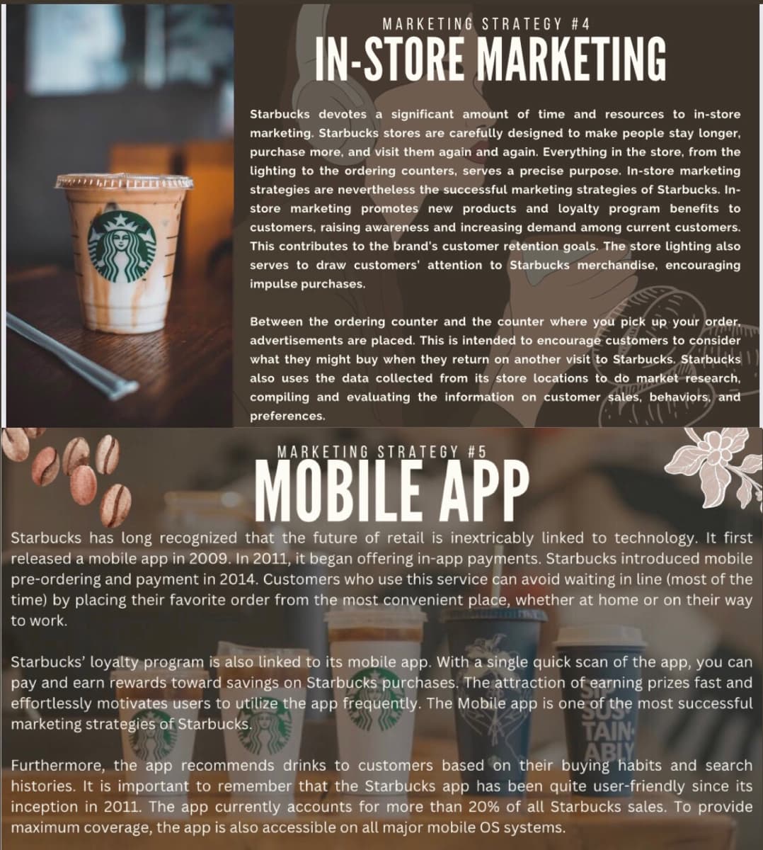 FFFFFORMAS
MARKETING STRATEGY #4
IN-STORE MARKETING
Starbucks devotes a significant amount of time and resources to in-store
marketing. Starbucks stores are carefully designed to make people stay longer,
purchase more, and visit them again and again. Everything in the store, from the
lighting to the ordering counters, serves a precise purpose. In-store marketing
strategies are nevertheless the successful marketing strategies of Starbucks. In-
store marketing promotes new products and loyalty program benefits to
customers, raising awareness and increasing demand among current customers.
This contributes to the brand's customer retention goals. The store lighting also
serves to draw customers' attention to Starbucks merchandise, encouraging
impulse purchases.
Between the ordering counter and the counter where you pick up your order.
WWW
advertisements are placed. This is intended to encourage customers to consider
what they might buy when they return on another visit to Starbucks. Starbucks
also uses the data collected from its store locations to do market research,
compiling and evaluating the information on customer sales, behaviors, and
preferences.
MARKETING STRATEGY #5
MOBILE APP
Starbucks has long recognized that the future of retail is inextricably linked to technology. It first
released a mobile app in 2009. In 2011, it began offering in-app payments. Starbucks introduced mobile
pre-ordering and payment in 2014. Customers who use this service can avoid waiting in line (most of the
time) by placing their favorite order from the most convenient place, whether at home or on their way
to work.
Starbucks' loyalty program is also linked to its mobile app. With a single quick scan of the app, you can
pay and earn rewards toward savings on Starbucks purchases. The attraction of earning prizes fast and
effortlessly motivates users to utilize the app frequently. The Mobile app is one of the most successful
marketing strategies of Starbucks.
TAIN
ABLY
Furthermore, the app recommends drinks to customers based on their buying habits and search
histories. It is important to remember that the Starbucks app has been quite user-friendly since its
inception in 2011. The app currently accounts for more than 20% of all Starbucks sales. To provide
maximum coverage, the app is also accessible on all major mobile OS systems.