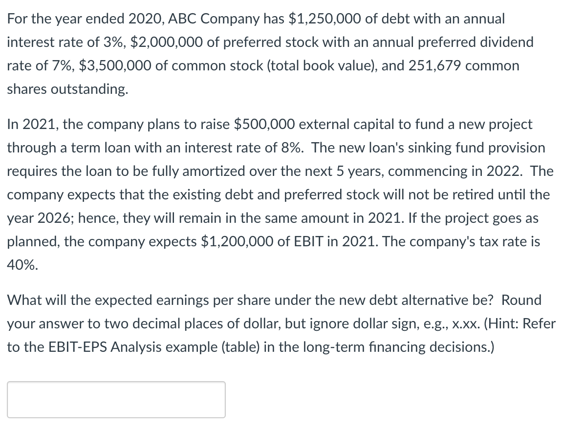 For the year ended 2020, ABC Company has $1,250,000 of debt with an annual
interest rate of 3%, $2,000,000 of preferred stock with an annual preferred dividend
rate of 7%, $3,500,000 of common stock (total book value), and 251,679 common
shares outstanding.
In 2021, the company plans to raise $500,000 external capital to fund a new project
through a term loan with an interest rate of 8%. The new loan's sinking fund provision
requires the loan to be fully amortized over the next 5 years, commencing in 2022. The
company expects that the existing debt and preferred stock will not be retired until the
year 2026; hence, they will remain in the same amount in 2021. If the project goes as
planned, the company expects $1,200,000 of EBIT in 2021. The company's tax rate is
40%.
What will the expected earnings per share under the new debt alternative be? Round
your answer to two decimal places of dollar, but ignore dollar sign, e.g., x.xx. (Hint: Refer
to the EBIT-EPS Analysis example (table) in the long-term financing decisions.)
