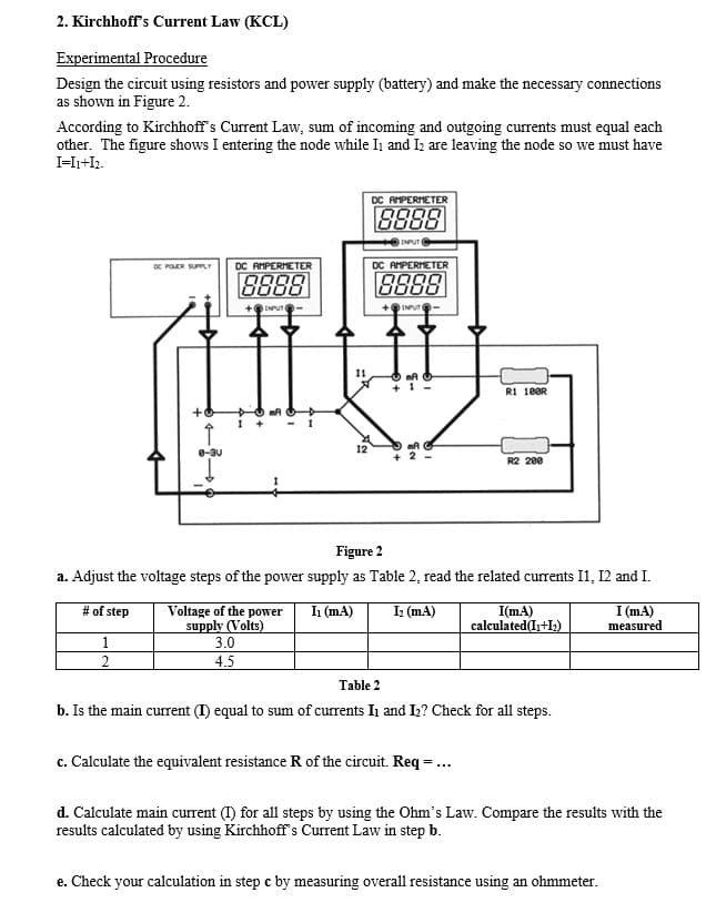 2. Kirchhoff's Curent Law (KCL)
Experimental Procedure
Design the circuit using resistors and power supply (battery) and make the necessary connections
as shown in Figure 2.
According to Kirchhoff's Current Law, sum of incoming and outgoing currents must equal each
other. The figure shows I entering the node while In and Iz are leaving the node so we must have
I-I1+I2.
DC AMPERMETER
8888
INPUT
OC POER SUPPLY
DC AMPERMETER
DC AMPERMETER
8888
8888
INPUT-
+
INPUT
I1
R1 10OR
I
8-3U
12
R2 200
Figure 2
a. Adjust the voltage steps of the power supply as Table 2, read the related currents I1, 12 and I.
# of step
Voltage of the power
supply (Volts)
3.0
In (mA)
I(mA)
calculated(I+I)
I (mA)
measured
I (mA)
1
2
4.5
Table 2
b. Is the main current (I) equal to sum of currents In and I2? Check for all steps.
c. Calculate the equivalent resistance R of the circuit. Req = ...
d. Calculate main current (I) for all steps by using the Ohm's Law. Compare the results with the
results calculated by using Kirchhoff s Current Law in step b.
e. Check your calculation in step c by measuring overall resistance using an ohmmeter.
