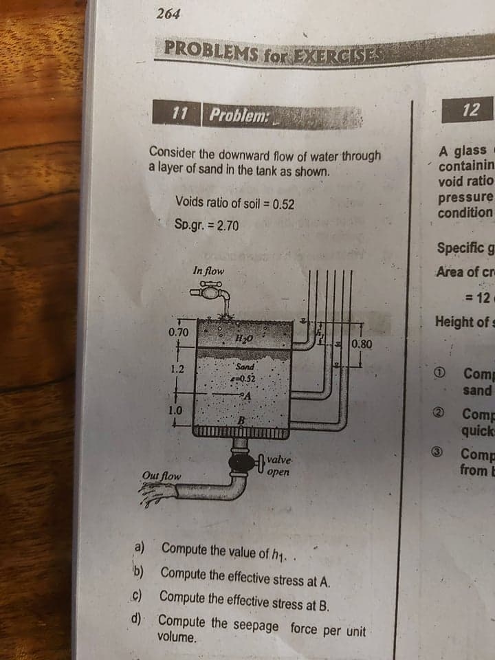 264
PROBLEMS for EXERCISES
12
11
Problem:
Consider the downward flow of water through
a layer of sand in the tank as shown.
A glass
containin
void ratio
pressure
condition
Voids ratio of soil = 0.52
Sp.gr. = 2.70
Specific g
In flow
Area of cr
= 12
Height of s
0.70
H20
0.80
"Sand
Comp
sand
1.2
e=0.52
Comp
quick
1.0
valve
open
Comp
from E
Оut flow
a) Compute the value of h1.
b) Compute the effective stress at A.
c) Compute the effective stress at B.
d) Compute the seepage force per unit
volume.
