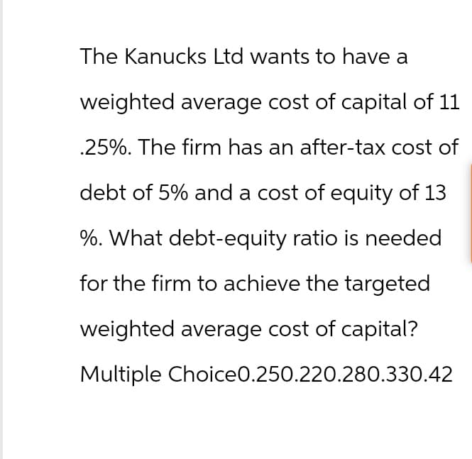 The Kanucks Ltd wants to have a
weighted average cost of capital of 11
.25%. The firm has an after-tax cost of
debt of 5% and a cost of equity of 13
%. What debt-equity ratio is needed
for the firm to achieve the targeted
weighted average cost of capital?
Multiple Choice0.250.220.280.330.42