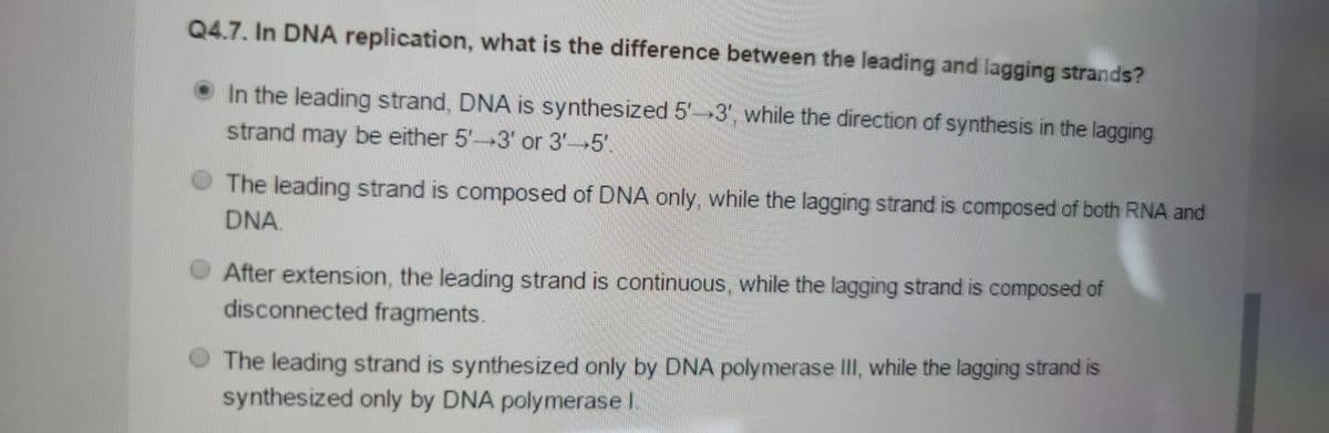Q4.7. In DNA replication, what is the difference between the leading and lagging strands?
In the leading strand, DNA is synthesized 5-3', while the direction of synthesis in the lagging
strand may be either 5'-3' or 3-5'
The leading strand is composed of DNA only, while the lagging strand is composed of both RNA and
DNA.
After extension, the leading strand is continuous, while the lagging strand is composed of
disconnected fragments.
The leading strand is synthesized only by DNA polymerase III, while the lagging strand is
synthesized only by DNA polymerase