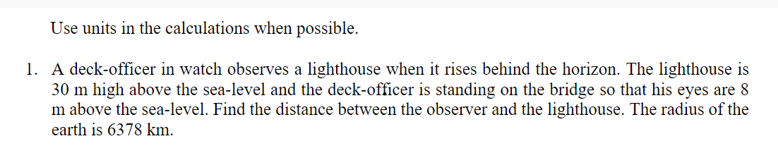Use units in the calculations when possible.
1. A deck-officer in watch observes a lighthouse when it rises behind the horizon. The lighthouse is
30 m high above the sea-level and the deck-officer is standing on the bridge so that his eyes are 8
m above the sea-level. Find the distance between the observer and the lighthouse. The radius of the
earth is 6378 km.