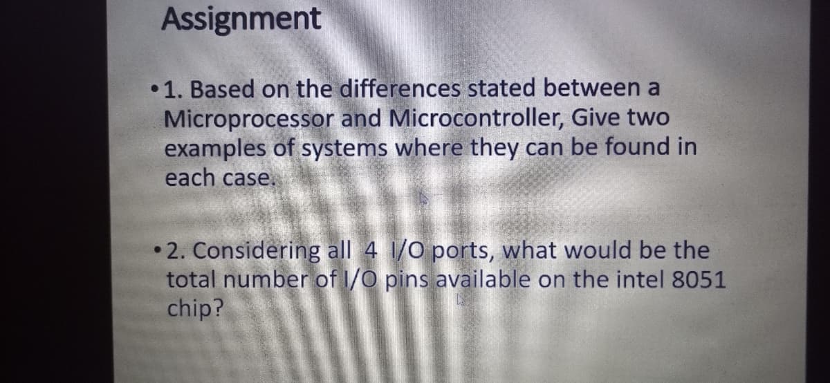 Assignment
•1. Based on the differences stated between a
Microprocessor and Microcontroller, Give two
examples of systems where they can be found in
each case.
•2. Considering all 4 1/0 ports, what would be the
total number of I/0 pins available on the intel 8051
chip?
