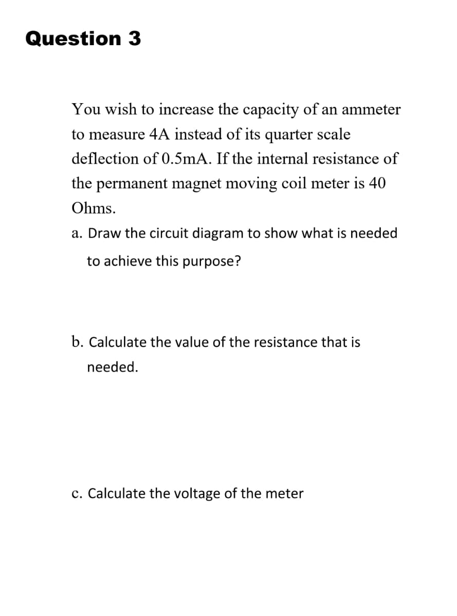 Question 3
You wish to increase the capacity of an ammeter
to measure 4A instead of its quarter scale
deflection of 0.5mA. If the internal resistance of
the permanent magnet moving coil meter is 40
Ohms.
a. Draw the circuit diagram to show what is needed
to achieve this purpose?
b. Calculate the value of the resistance that is
needed.
c. Calculate the voltage of the meter
