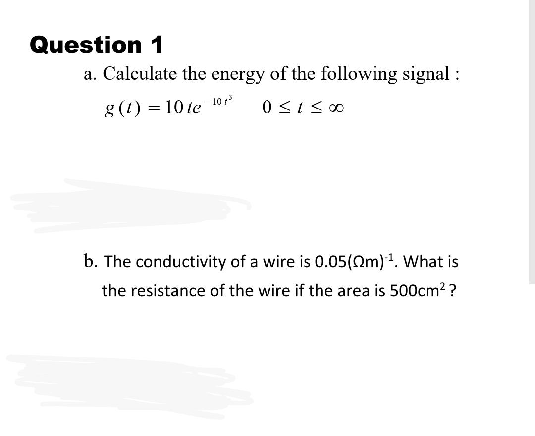 Question 1
a. Calculate the energy of the following signal :
g (1) = 10 te
-10 13
0 <t < 00
b. The conductivity of a wire is 0.05(0m)1. What is
the resistance of the wire if the area is 500cm2 ?
