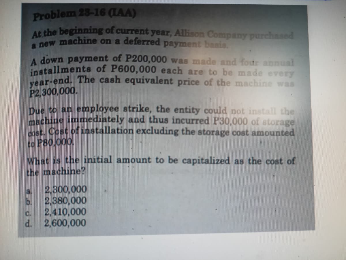 a new machine on a deferred payment basis.
Problem 23-16 (LAA)
AS the beginning of current year, Allison Company purchased
A down payment of P200,000 was made and four annual
installments of P600,000 each are to be made every
year-end. The cash equivalent price of the machine was
P2,300,000.
Due to an employee strike, the entity could not install the
machine immediately and thus incurred P30,000 of storage
Pst Cost of installation excluding the storage cost amounted
to P80,000.
What is the initial amount to be capitalized as the cost of
the machine?
2,300,000
b. 2,380,000
2,410,000
d. 2,600,000
C.
