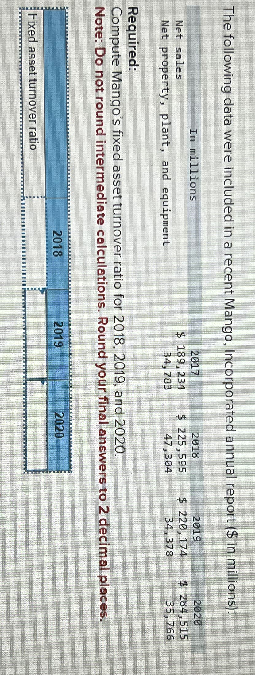 The following data were included in a recent Mango, Incorporated annual report ($ in millions):
Net sales
In millions
Net property, plant, and equipment
Required:
2017
$ 189,234
34,783
2018
2019
$ 225,595
$ 220,174
47,304
34,378
2020
$ 284,515
35,766
Compute Mango's fixed asset turnover ratio for 2018, 2019, and 2020.
Note: Do not round intermediate calculations. Round your final answers to 2 decimal places.
2018
2019
Fixed asset turnover ratio
2020