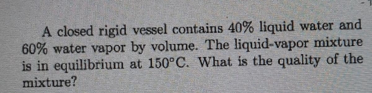 A closed rigid vessel contains 40% liquid water and
60% water vapor by volume. The liquid-vapor mixture
is in equilibrium at 150°C. What is the quality of the
mixture?
