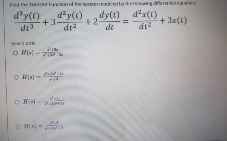 Find the Transfer Function of the system modeled by the following differential equation:
dy(t)
d³y(t)
dt3
+3-
d²y(t)
dt²
+2-
d²x(t)
dt²
+ 3x(t)
dt
Select one:
²+38
OH(s) +35² +2s
=
s³+38² +28
OH(s) =
s²+3
s²+3
OH(s) +38² +2s
²+3
OH(s)=+38² +2
=