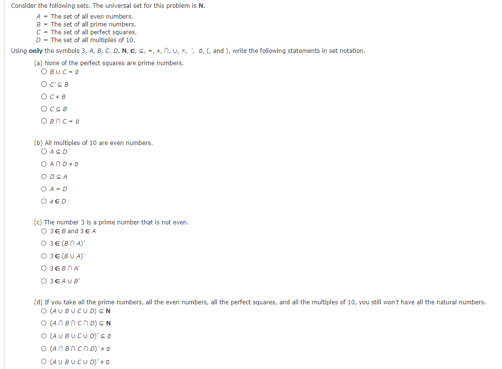 Consider the following sets. The universal set for this problem is N.
A = The set of all even numbers.
B = The set of all prime numbers.
C = The set of all perfect squares.
D = The set of all multiples of 10.
Using only the symbols 3, A, B, C, D, N, €, ≤, =, ‡, Ñ, U, ×, ', Ø, (, and ), write the following statements in set notation.
(a) None of the perfect squares are prime numbers.
OBUC=0
O C'EB
O C# B
OC≤B
OBNс=Ø
(b) All multiples of 10 are even numbers.
OASD
O ANDØ
O DE A
O A=D
O a ED
(c) The number 3 is a prime number that is not even.
O 3 EB and 3 € A
O 3€ (BNA)'
O 3E (BUA)'
О ЗЕВПА
O 3EAU B'
(d) If you take all the prime numbers, all the even numbers, all the perfect squares, and all the multiples of 10, you still won't have all the natural numbers.
O (AUBUCUD) EN
O (ANBN CND) ≤ N
O (AUBUCUD)' = Ø
O (ANBN CND)' = 0
O (AUBUCUD)' ‡ Ø